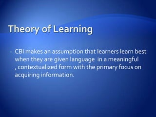    CBI makes an assumption that learners learn best
    when they are given language in a meaningful
    , contextualized form with the primary focus on
    acquiring information.
 