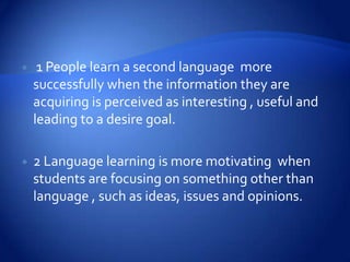     1 People learn a second language more
    successfully when the information they are
    acquiring is perceived as interesting , useful and
    leading to a desire goal.

   2 Language learning is more motivating when
    students are focusing on something other than
    language , such as ideas, issues and opinions.
 