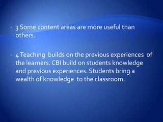    3 Some content areas are more useful than
    others.

   4 Teaching builds on the previous experiences of
    the learners. CBI build on students knowledge
    and previous experiences. Students bring a
    wealth of knowledge to the classroom.
 