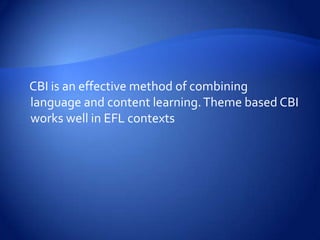CBI is an effective method of combining
language and content learning. Theme based CBI
works well in EFL contexts
 