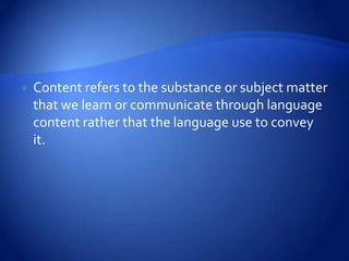    Content refers to the substance or subject matter
    that we learn or communicate through language
    content rather that the language use to convey
    it.
 