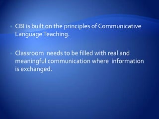    CBI is built on the principles of Communicative
    Language Teaching.

   Classroom needs to be filled with real and
    meaningful communication where information
    is exchanged.
 
