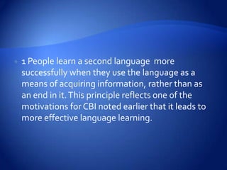    1 People learn a second language more
    successfully when they use the language as a
    means of acquiring information, rather than as
    an end in it. This principle reflects one of the
    motivations for CBI noted earlier that it leads to
    more effective language learning.
 