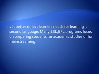    2 It better reflect learners needs for learning a
    second language. Many ESL,EFL programs focus
    on preparing students for academic studies or for
    mainstreaming.
 