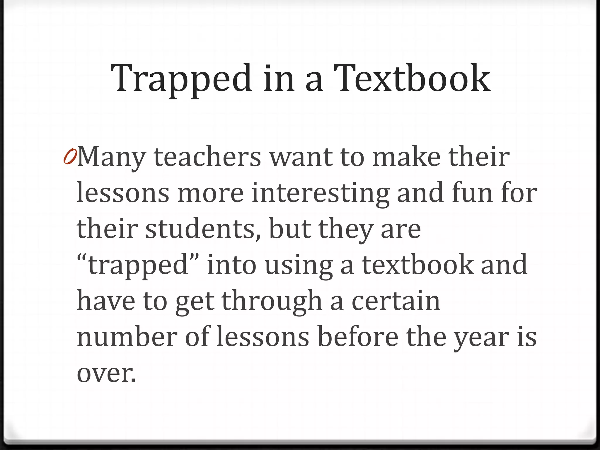 Trapped in a Textbook
0Many teachers want to make their
 lessons more interesting and fun for
 their students, but they are
 “trapped” into using a textbook and
 have to get through a certain
 number of lessons before the year is
 over.
 