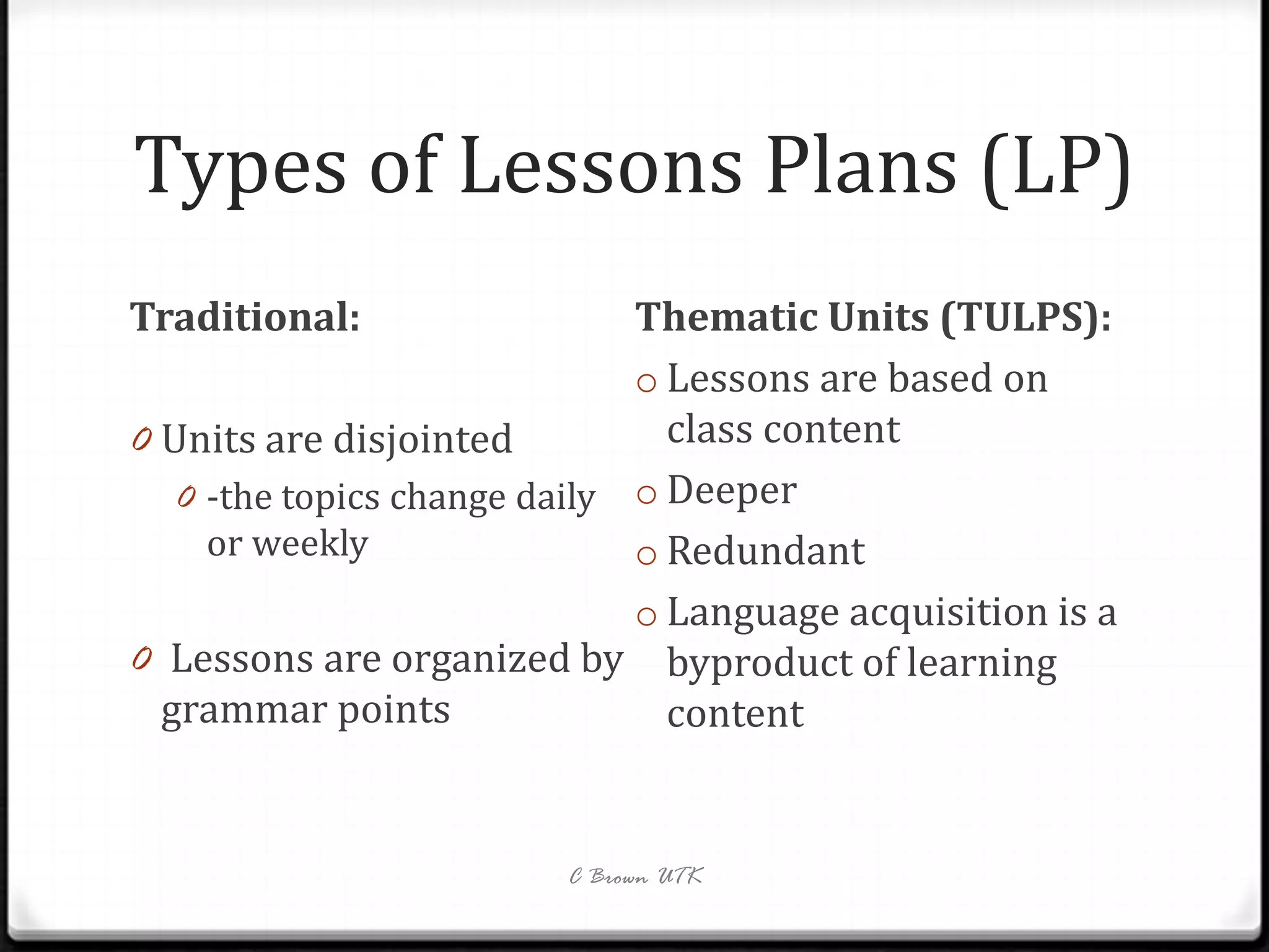 Types of Lessons Plans (LP)
Traditional:                  Thematic Units (TULPS):
                              o Lessons are based on
0 Units are disjointed          class content
   0 -the topics change daily o Deeper
     or weekly                o Redundant
                              o Language acquisition is a
0 Lessons are organized by byproduct of learning
  grammar points                content


                         C Brown UTK
 