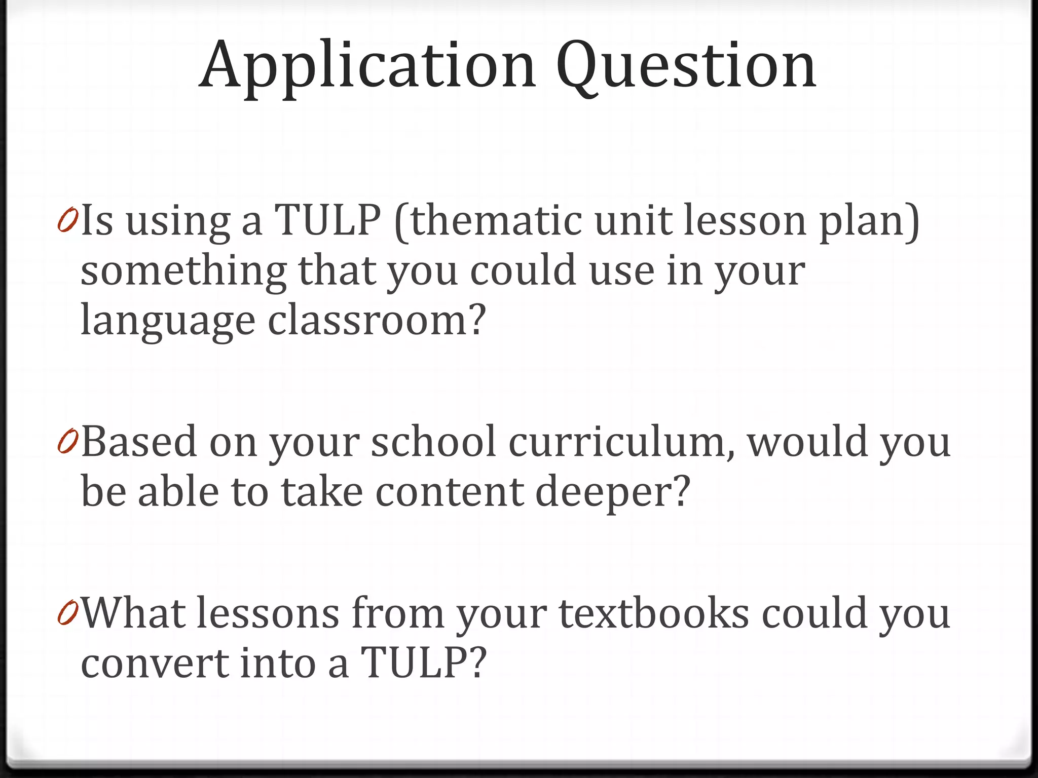 Application Question

0 Is using a TULP (thematic unit lesson plan)
 something that you could use in your
 language classroom?

0 Based on your school curriculum, would you
 be able to take content deeper?

0 What lessons from your textbooks could you
 convert into a TULP?
 