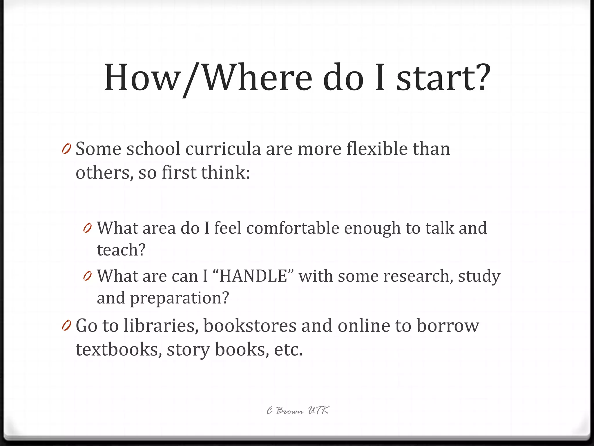 How/Where do I start?
0 Some school curricula are more flexible than
 others, so first think:

  0 What area do I feel comfortable enough to talk and
    teach?
  0 What are can I “HANDLE” with some research, study
    and preparation?
0 Go to libraries, bookstores and online to borrow
 textbooks, story books, etc.

                           C Brown UTK
 