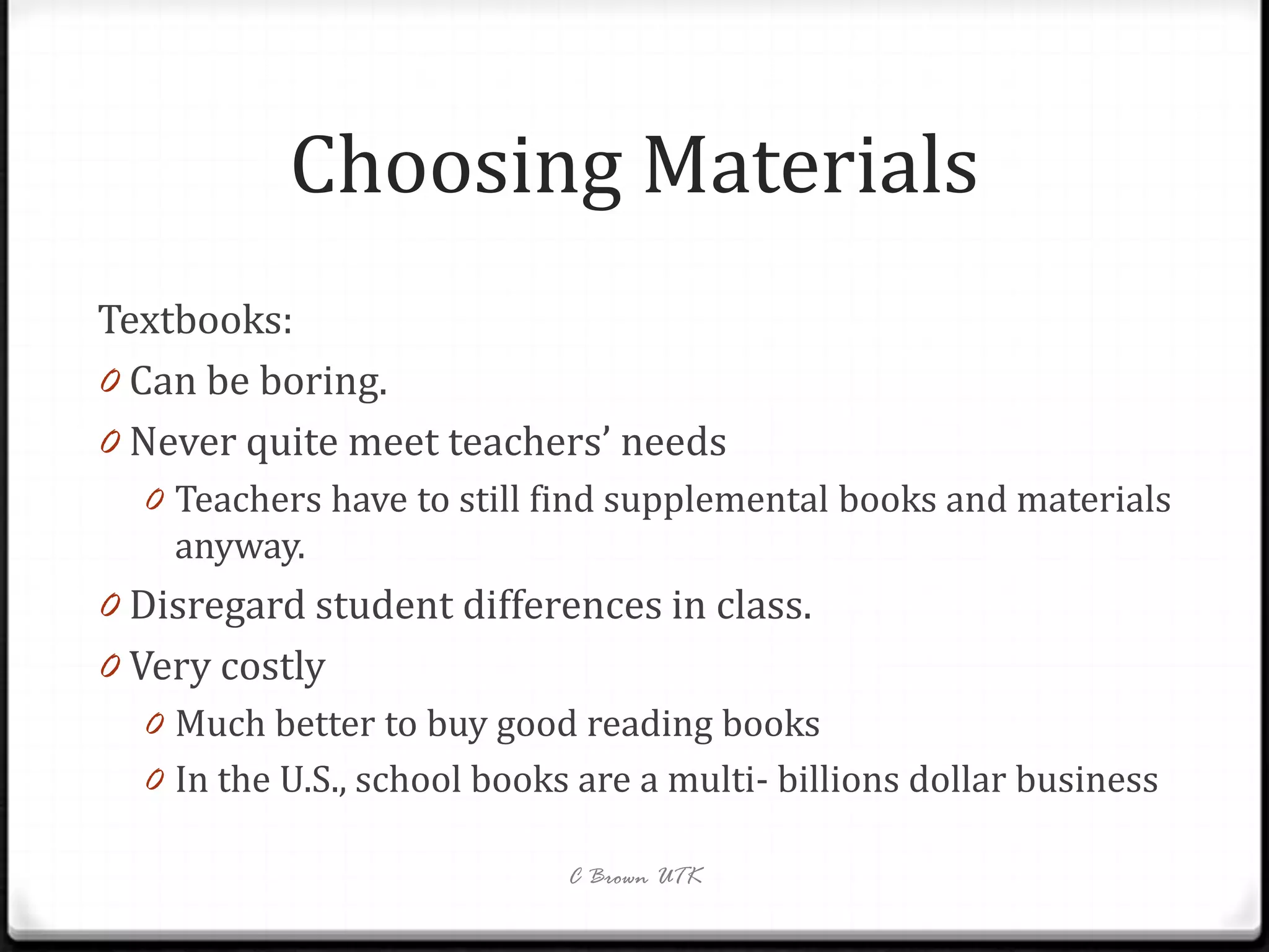 Choosing Materials
Textbooks:
0 Can be boring.
0 Never quite meet teachers’ needs
  0 Teachers have to still find supplemental books and materials
    anyway.
0 Disregard student differences in class.
0 Very costly
   0 Much better to buy good reading books
   0 In the U.S., school books are a multi- billions dollar business

                              C Brown UTK
 