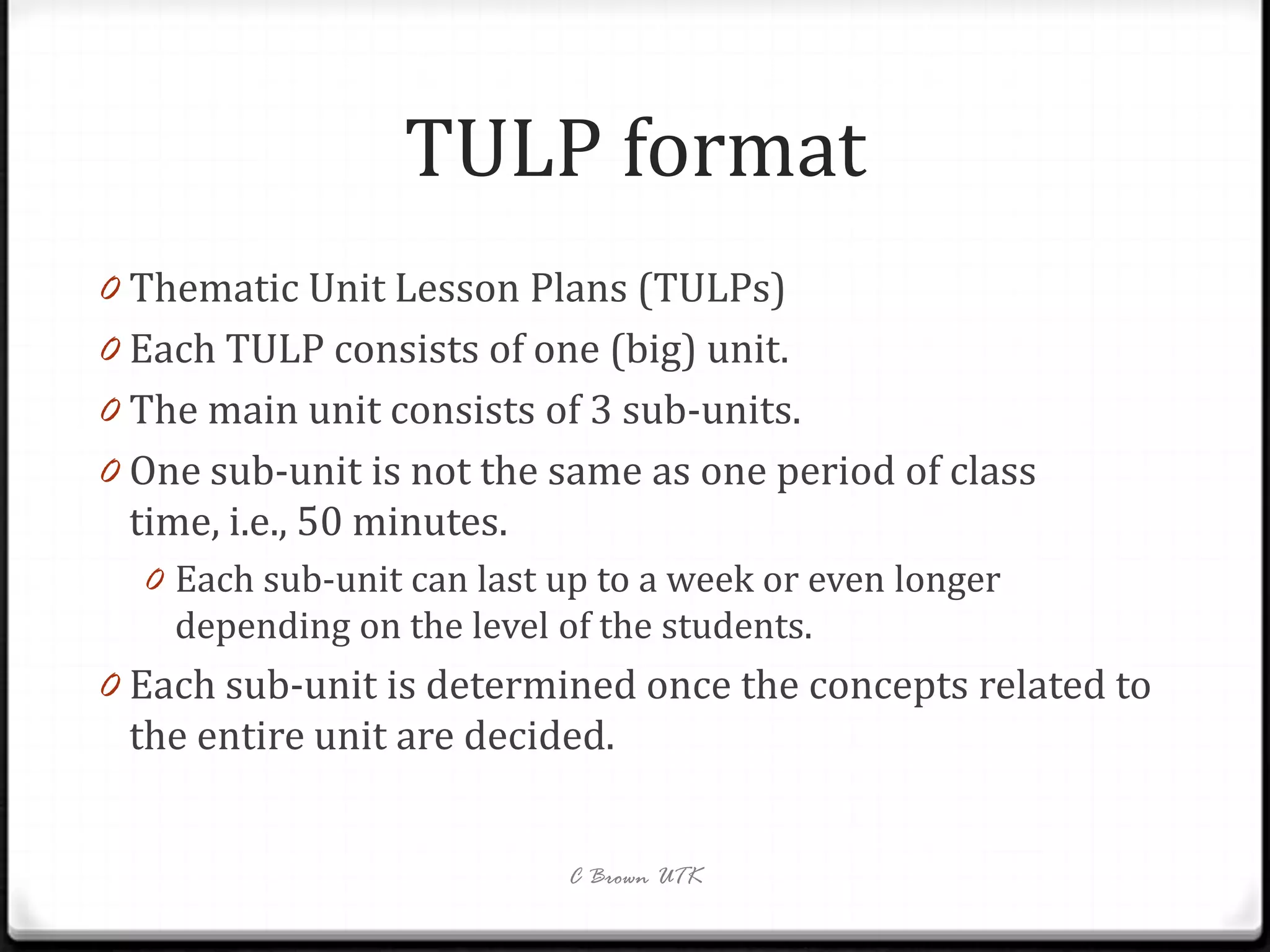 TULP format
0 Thematic Unit Lesson Plans (TULPs)
0 Each TULP consists of one (big) unit.
0 The main unit consists of 3 sub-units.
0 One sub-unit is not the same as one period of class
 time, i.e., 50 minutes.
  0 Each sub-unit can last up to a week or even longer
    depending on the level of the students.
0 Each sub-unit is determined once the concepts related to
 the entire unit are decided.


                            C Brown UTK
 
