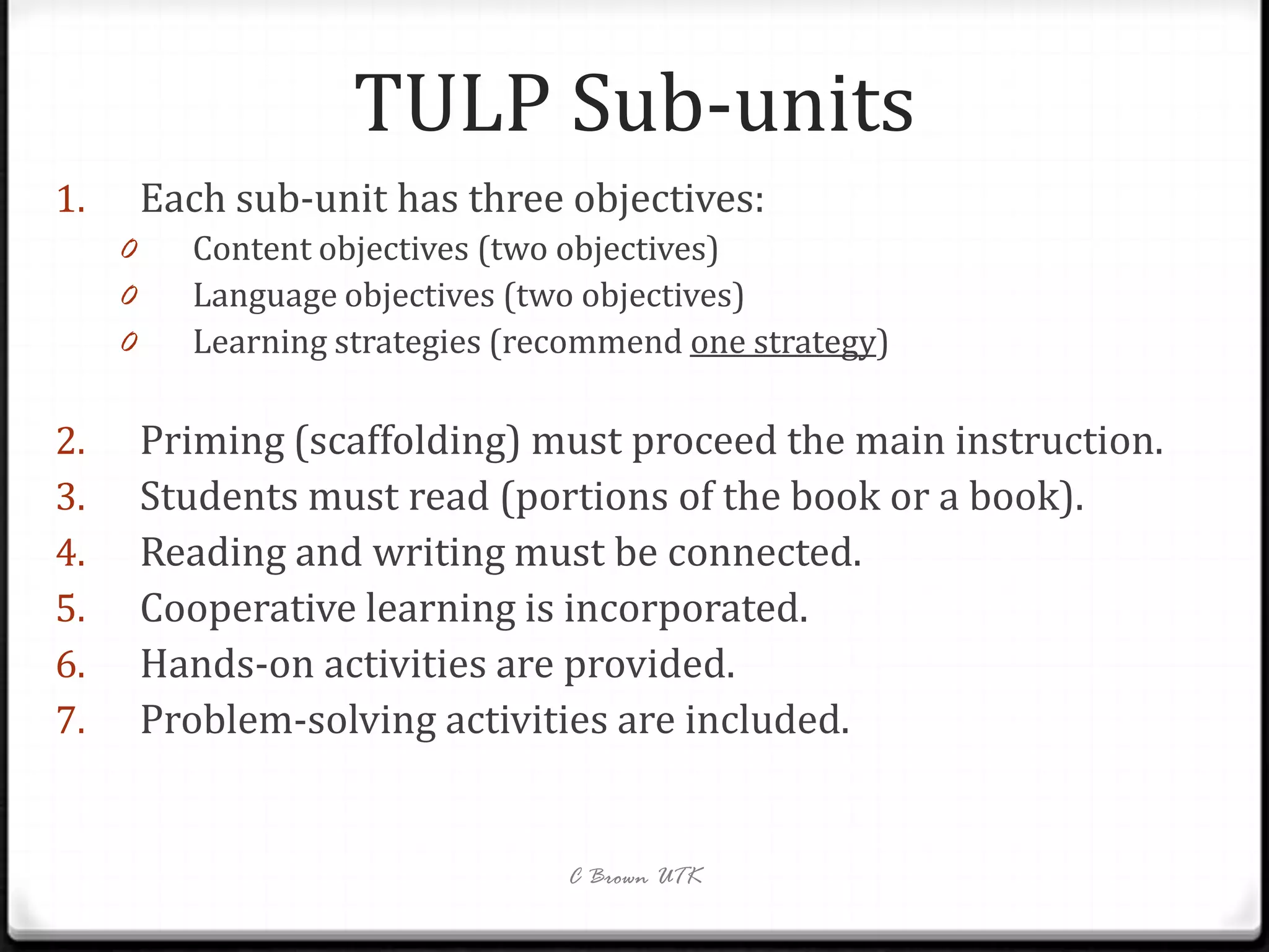 TULP Sub-units
1.       Each sub-unit has three objectives:
     0     Content objectives (two objectives)
     0     Language objectives (two objectives)
     0     Learning strategies (recommend one strategy)

2.       Priming (scaffolding) must proceed the main instruction.
3.       Students must read (portions of the book or a book).
4.       Reading and writing must be connected.
5.       Cooperative learning is incorporated.
6.       Hands-on activities are provided.
7.       Problem-solving activities are included.


                                  C Brown UTK
 