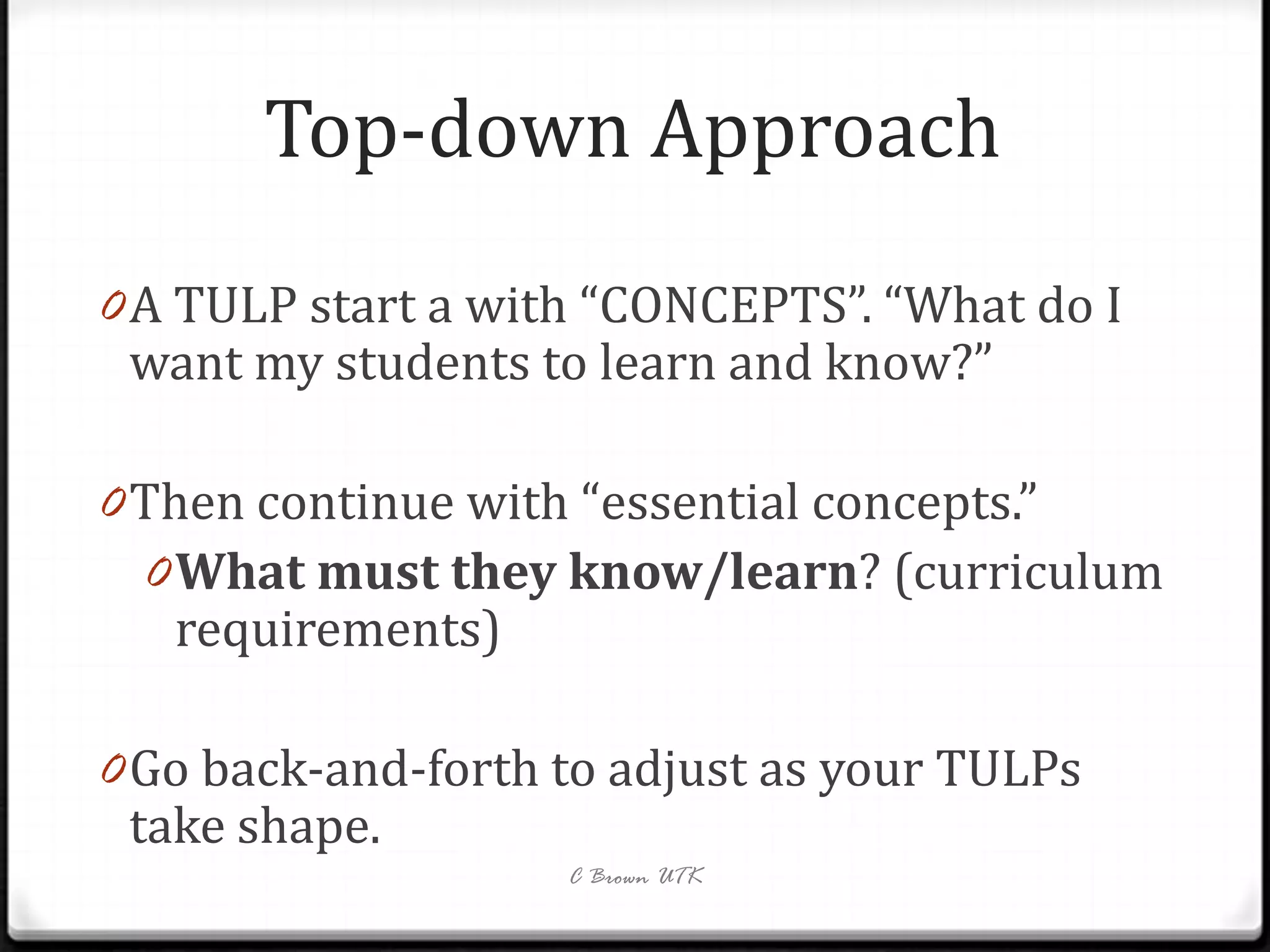 Top-down Approach
0 A TULP start a with “CONCEPTS”. “What do I
 want my students to learn and know?”

0 Then continue with “essential concepts.”
  0 What must they know/learn? (curriculum
   requirements)

0 Go back-and-forth to adjust as your TULPs
  take shape.
                    C Brown UTK
 