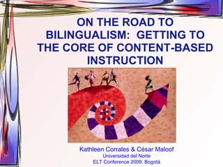 ON THE ROAD TO
 BILINGUALISM: GETTING TO
THE CORE OF CONTENT-BASED
       INSTRUCTION




      Kathleen Corrales & César Maloof
             Universidad del Norte
          ELT Conference 2009, Bogotá
 