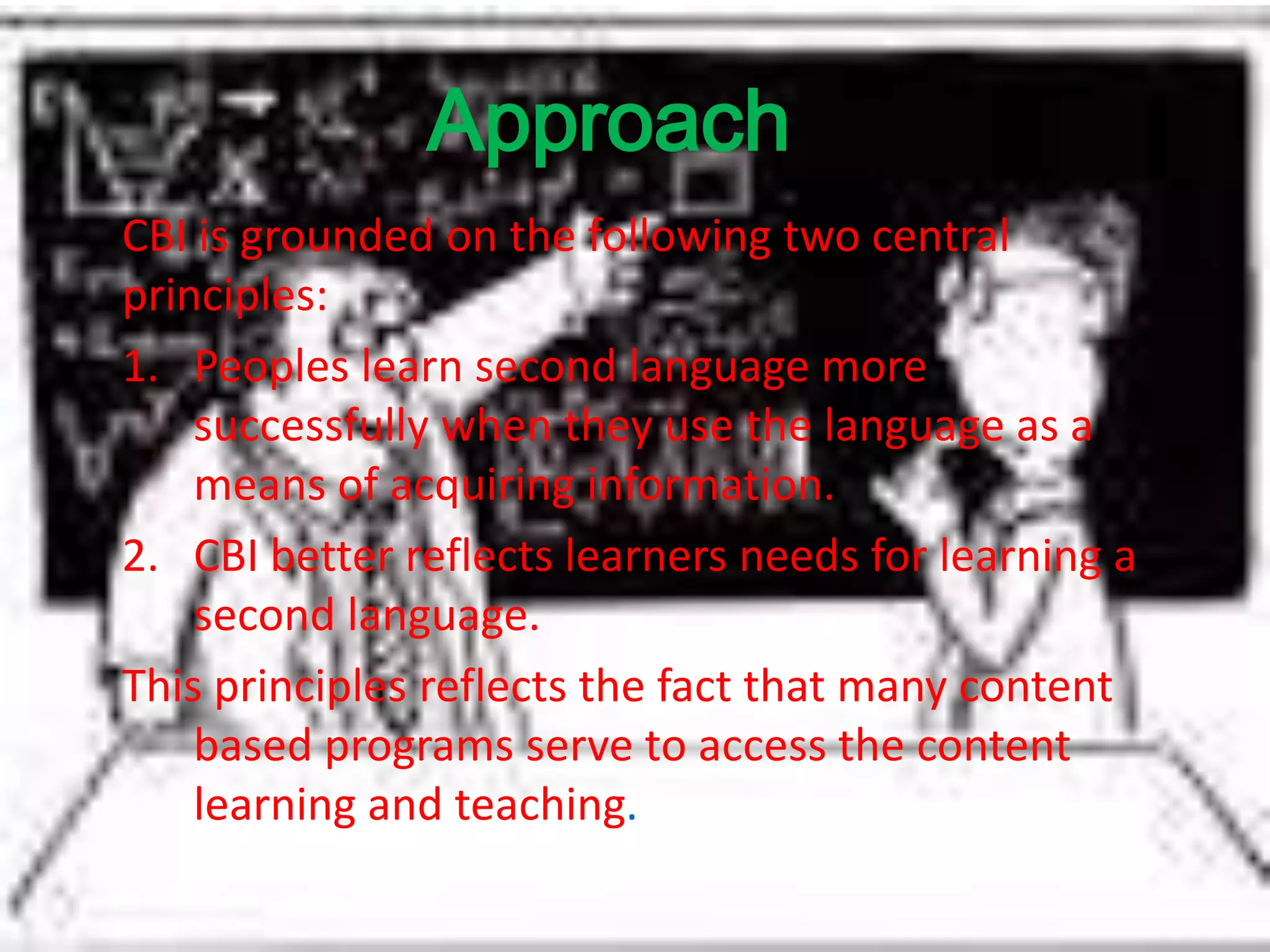 Approach
CBI is grounded on the following two central
principles:
1. Peoples learn second language more
successfully when they use the language as a
means of acquiring information.
2. CBI better reflects learners needs for learning a
second language.
This principles reflects the fact that many content
based programs serve to access the content
learning and teaching.
 