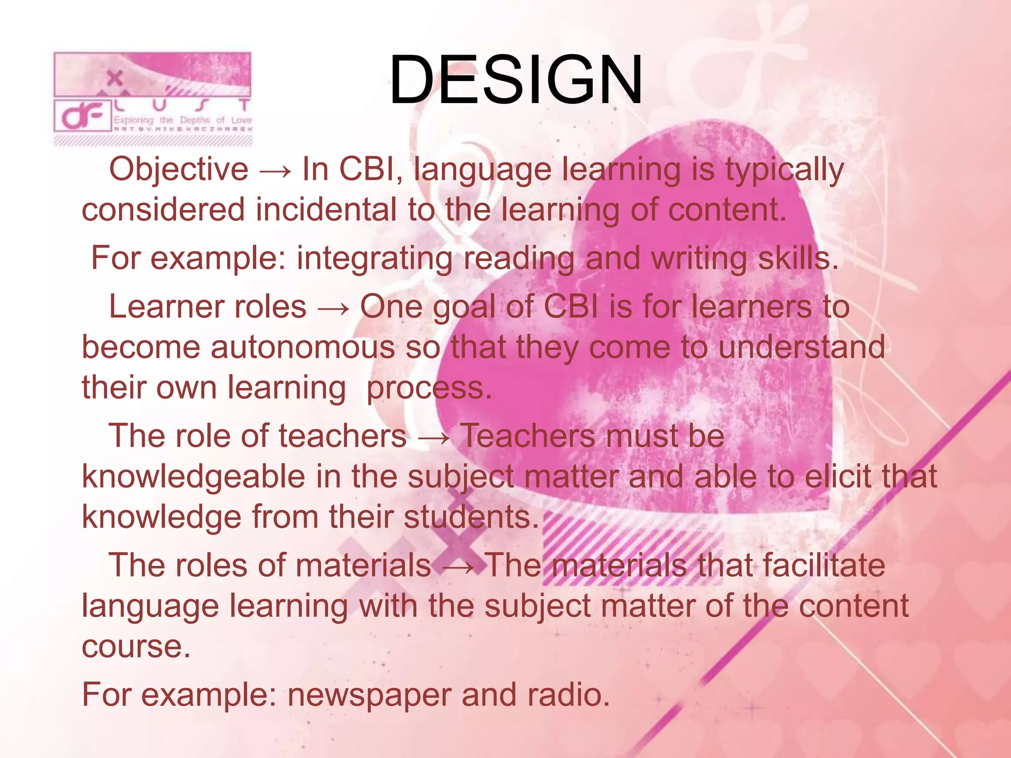 Objective → In CBI, language learning is typically
considered incidental to the learning of content.
For example: integrating reading and writing skills.
Learner roles → One goal of CBI is for learners to
become autonomous so that they come to understand
their own learning process.
The role of teachers → Teachers must be
knowledgeable in the subject matter and able to elicit that
knowledge from their students.
The roles of materials → The materials that facilitate
language learning with the subject matter of the content
course.
For example: newspaper and radio.
DESIGN
 