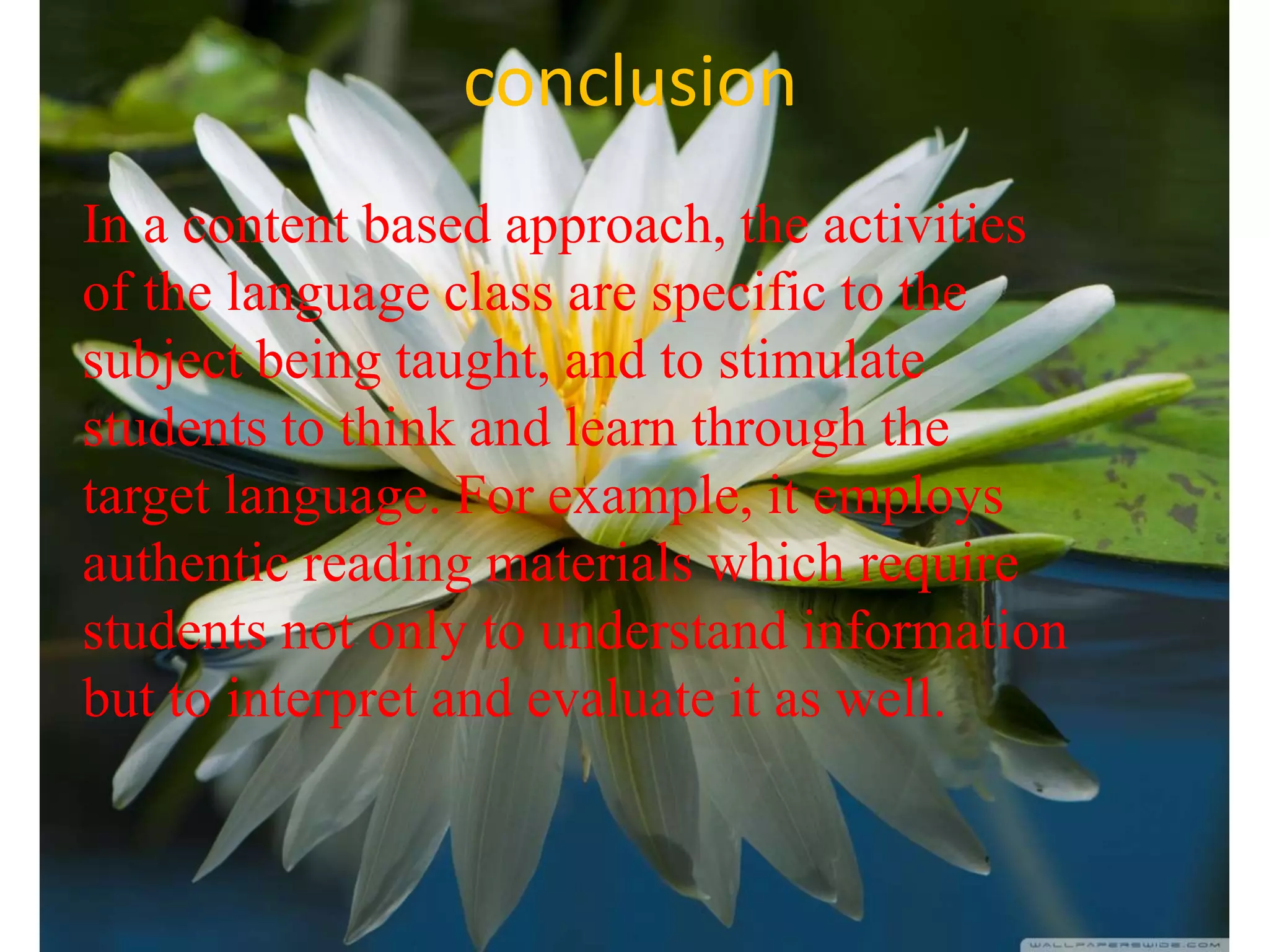 conclusion
In a content based approach, the activities
of the language class are specific to the
subject being taught, and to stimulate
students to think and learn through the
target language. For example, it employs
authentic reading materials which require
students not only to understand information
but to interpret and evaluate it as well.
 