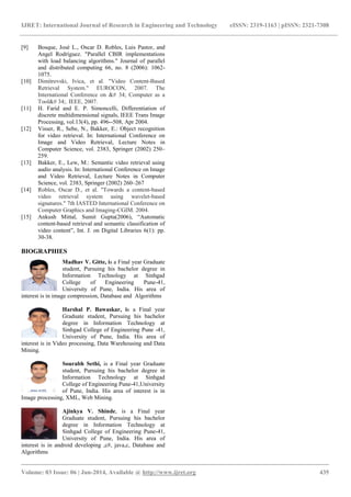 IJRET: International Journal of Research in Engineering and Technology eISSN: 2319-1163 | pISSN: 2321-7308
_______________________________________________________________________________________
Volume: 03 Issue: 06 | Jun-2014, Available @ http://www.ijret.org 435
[9] Bosque, José L., Oscar D. Robles, Luis Pastor, and
Angel Rodríguez. "Parallel CBIR implementations
with load balancing algorithms." Journal of parallel
and distributed computing 66, no. 8 (2006): 1062-
1075.
[10] Dimitrovski, Ivica, et al. "Video Content-Based
Retrieval System." EUROCON, 2007. The
International Conference on &# 34; Computer as a
Tool&# 34;. IEEE, 2007.
[11] H. Farid and E. P. Simoncelli, Differentiation of
discrete multidimensional signals, IEEE Trans Image
Processing, vol.13(4), pp. 496--508, Apr 2004.
[12] Visser, R., Sebe, N., Bakker, E.: Object recognition
for video retrieval. In: International Conference on
Image and Video Retrieval, Lecture Notes in
Computer Science, vol. 2383, Springer (2002) 250–
259.
[13] Bakker, E., Lew, M.: Semantic video retrieval using
audio analysis. In: International Conference on Image
and Video Retrieval, Lecture Notes in Computer
Science, vol. 2383, Springer (2002) 260–267
[14] Robles, Oscar D., et al. "Towards a content-based
video retrieval system using wavelet-based
signatures." 7th IASTED International Conference on
Computer Graphics and Imaging-CGIM. 2004.
[15] Ankush Mittal, Sumit Gupta(2006), ―Automatic
content-based retrieval and semantic classification of
video content‖, Int. J. on Digital Libraries 6(1): pp.
30-38.
BIOGRAPHIES
Madhav V. Gitte, is a Final year Graduate
student, Pursuing his bachelor degree in
Information Technology at Sinhgad
College of Engineering Pune-41,
University of Pune, India. His area of
interest is in image compression, Database and Algorithms
Harshal P. Bawaskar, is a Final year
Graduate student, Pursuing his bachelor
degree in Information Technology at
Sinhgad College of Engineering Pune -41,
University of Pune, India. His area of
interest is in Video processing, Data Warehousing and Data
Mining.
Sourabh Sethi, is a Final year Graduate
student, Pursuing his bachelor degree in
Information Technology at Sinhgad
College of Engineering Pune-41,University
of Pune, India. His area of interest is in
Image processing, XML, Web Mining.
Ajinkya V. Shinde, is a Final year
Graduate student, Pursuing his bachelor
degree in Information Technology at
Sinhgad College of Engineering Pune-41,
University of Pune, India. His area of
interest is in android developing ,c#, java,c, Database and
Algorithms
 