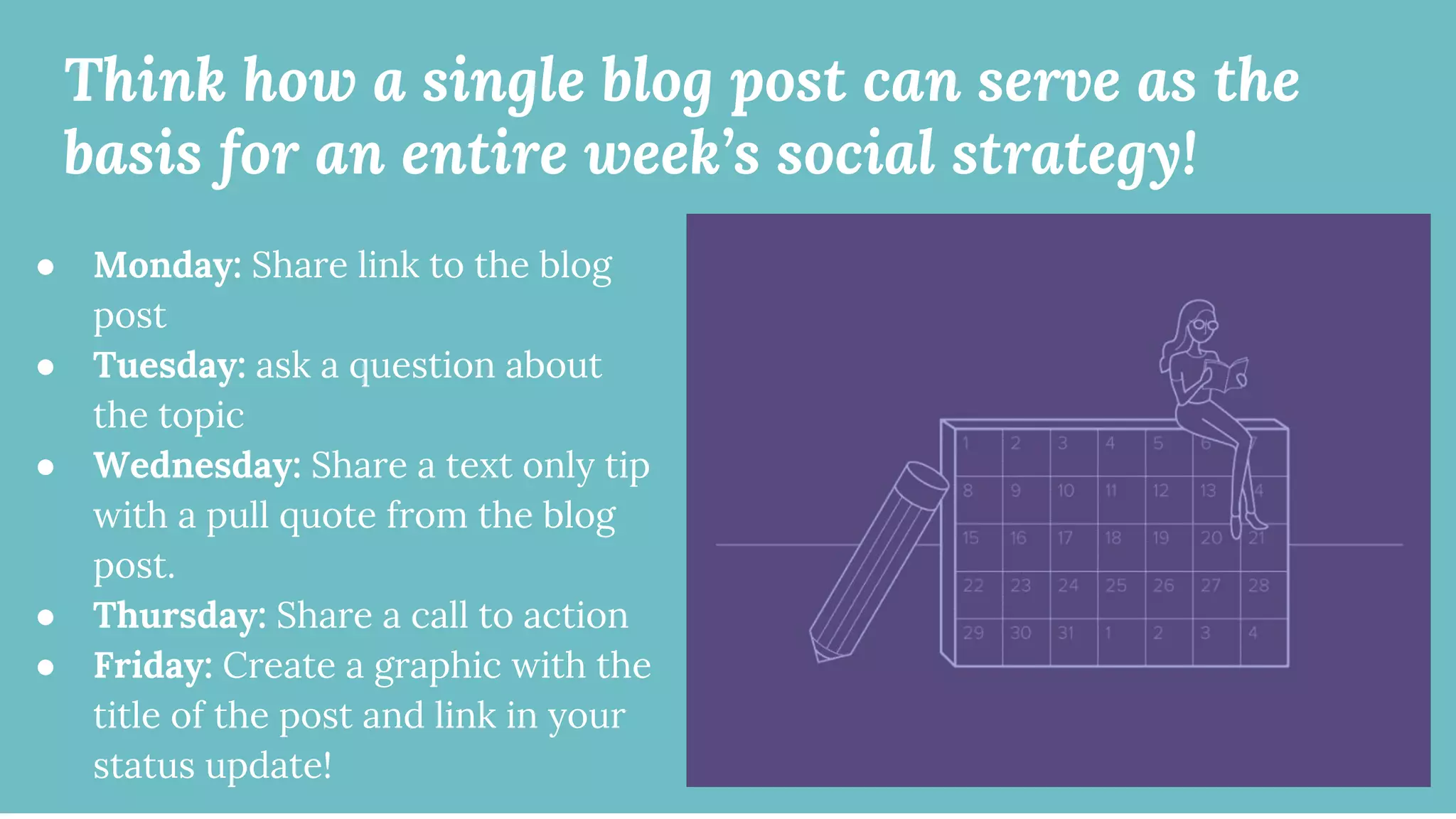 Think how a single blog post can serve as the
basis for an entire week’s social strategy!
● Monday: Share link to the blog
post
● Tuesday: ask a question about
the topic
● Wednesday: Share a text only tip
with a pull quote from the blog
post.
● Thursday: Share a call to action
● Friday: Create a graphic with the
title of the post and link in your
status update!
 