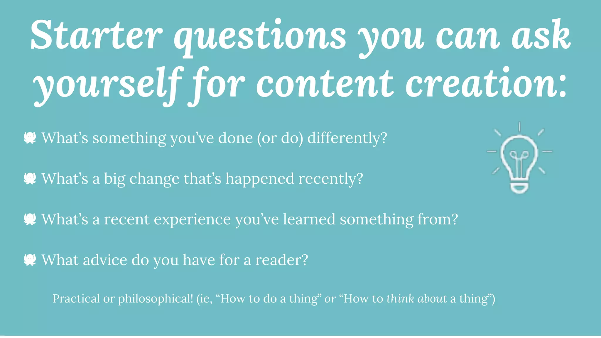 Starter questions you can ask
yourself for content creation:
🐙 What’s something you’ve done (or do) differently?
🐙 What’s a big change that’s happened recently?
🐙 What’s a recent experience you’ve learned something from?
🐙 What advice do you have for a reader?
Practical or philosophical! (ie, “How to do a thing” or “How to think about a thing”)
 