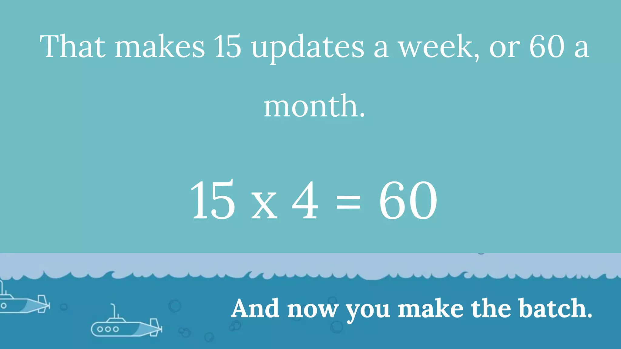 That makes 15 updates a week, or 60 a
month.
15 x 4 = 60
And now you make the batch.
 
