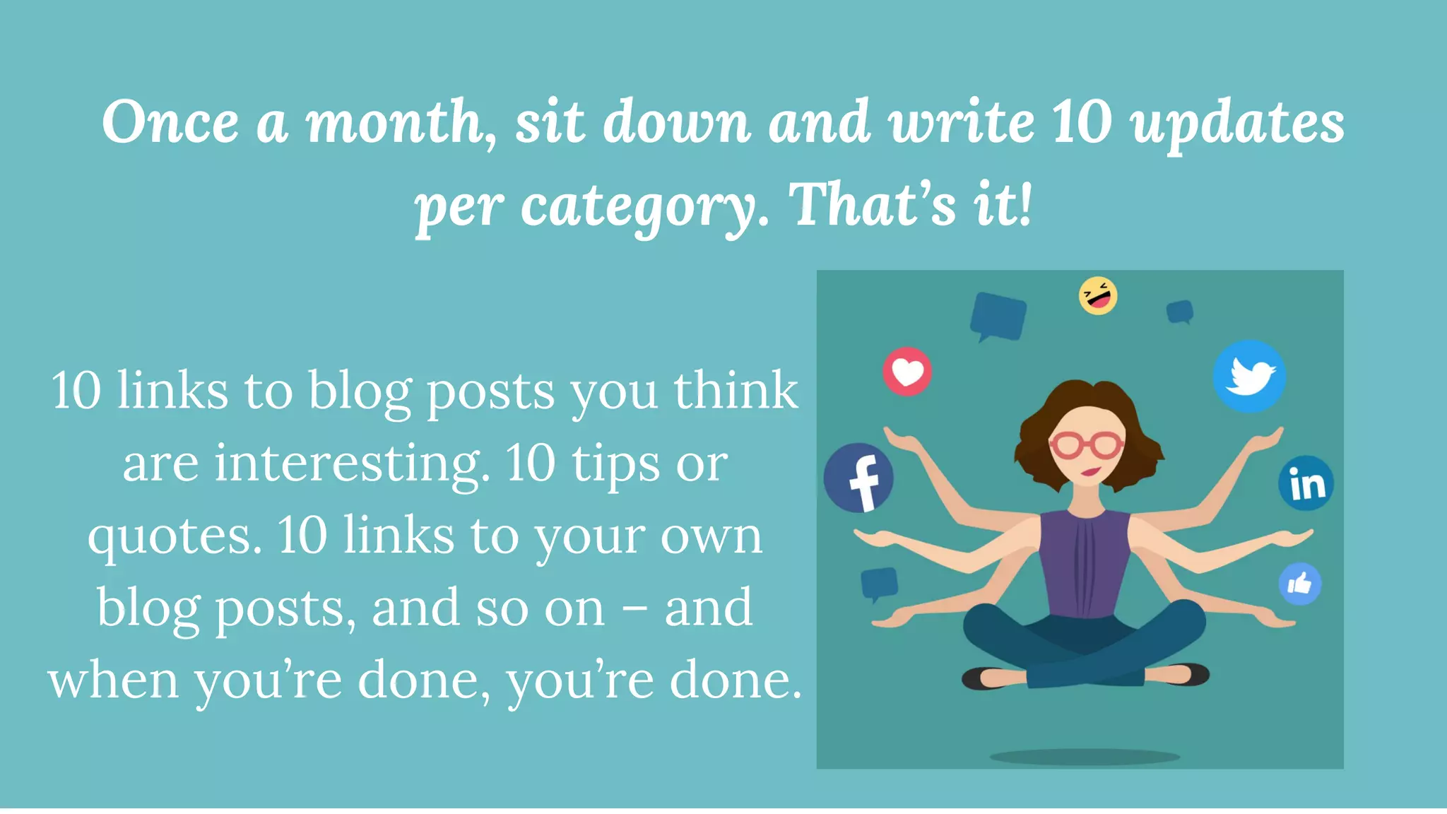 Once a month, sit down and write 10 updates
per category. That’s it!
10 links to blog posts you think
are interesting. 10 tips or
quotes. 10 links to your own
blog posts, and so on – and
when you’re done, you’re done.
 