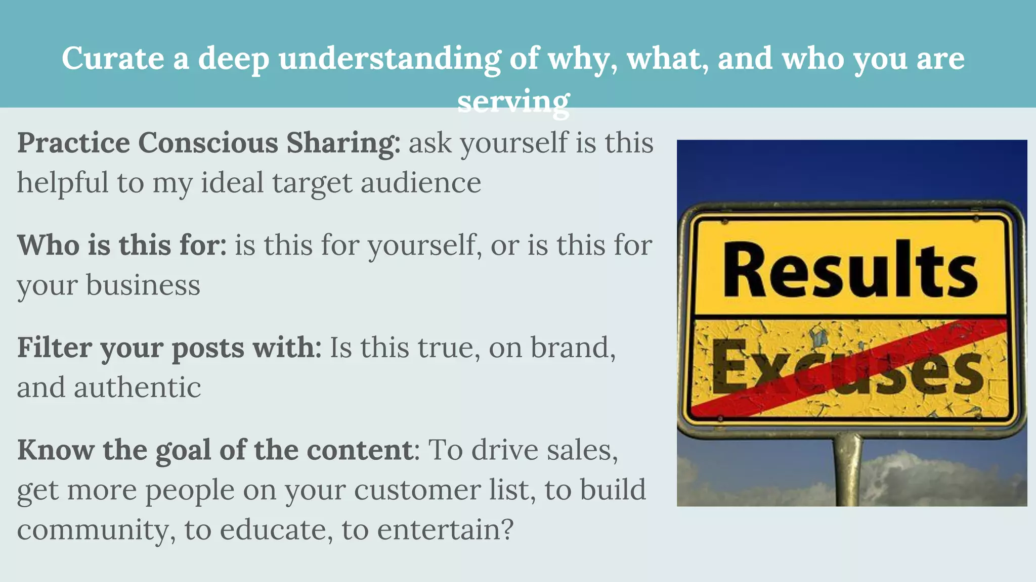 Curate a deep understanding of why, what, and who you are
serving
Practice Conscious Sharing: ask yourself is this
helpful to my ideal target audience
Who is this for: is this for yourself, or is this for
your business
Filter your posts with: Is this true, on brand,
and authentic
Know the goal of the content: To drive sales,
get more people on your customer list, to build
community, to educate, to entertain?
 