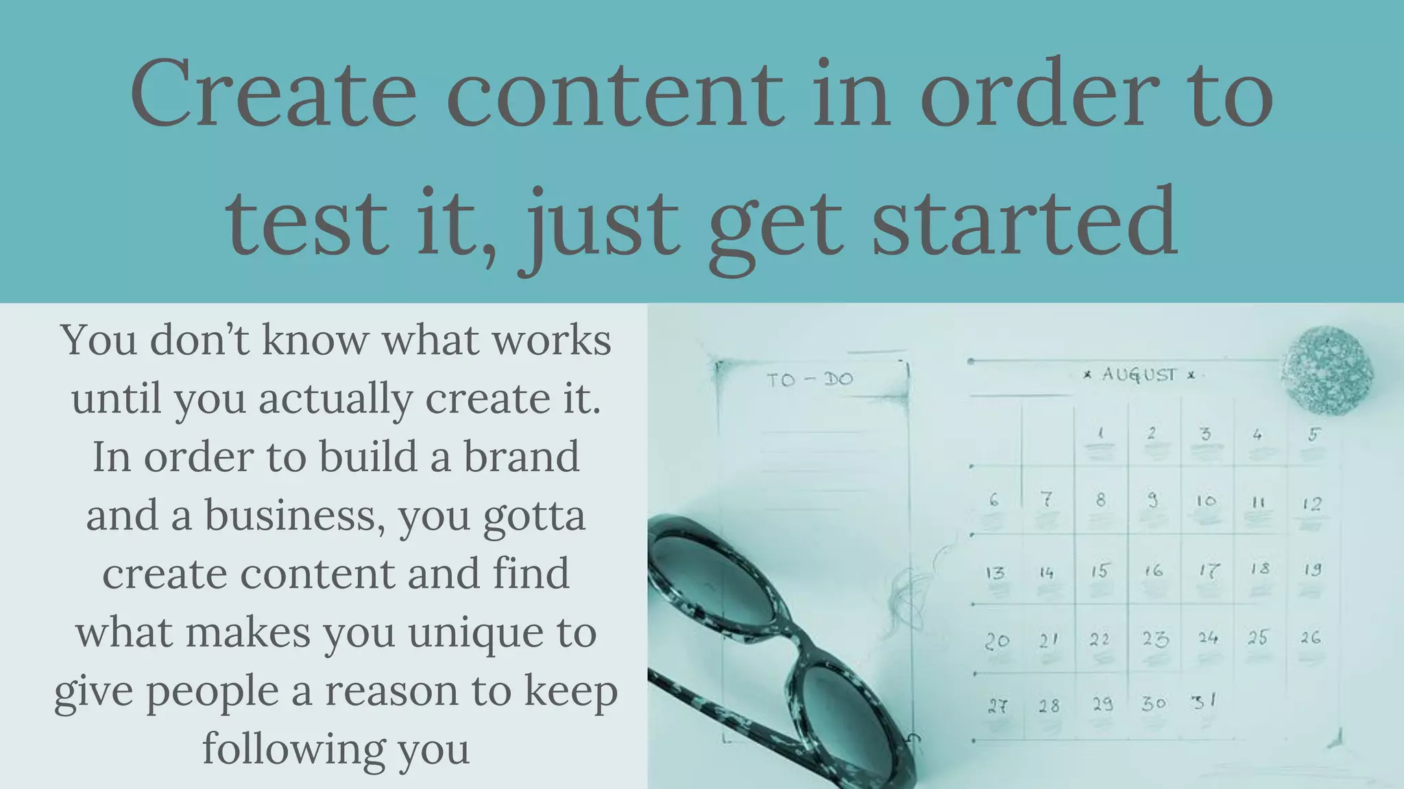 Create content in order to
test it, just get started
You don’t know what works
until you actually create it.
In order to build a brand
and a business, you gotta
create content and find
what makes you unique to
give people a reason to keep
following you
 