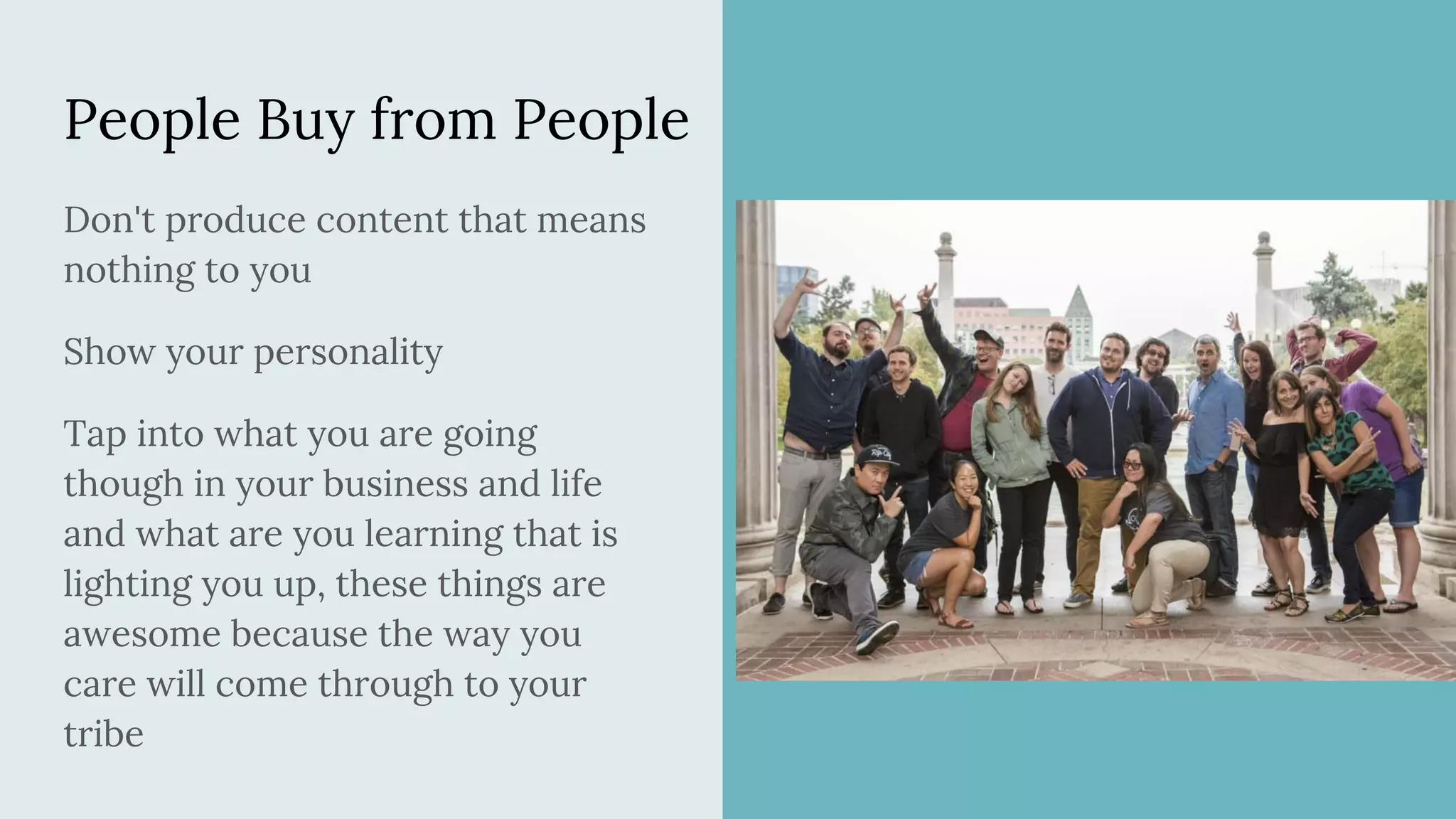 People Buy from People
Don't produce content that means
nothing to you
Show your personality
Tap into what you are going
though in your business and life
and what are you learning that is
lighting you up, these things are
awesome because the way you
care will come through to your
tribe
 