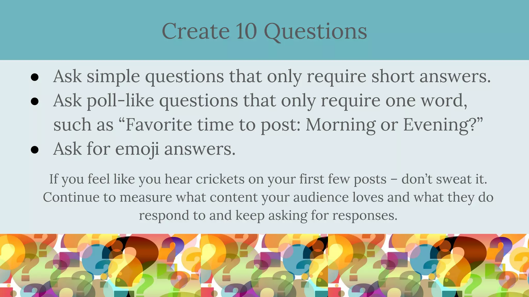 ● Ask simple questions that only require short answers.
● Ask poll-like questions that only require one word,
such as “Favorite time to post: Morning or Evening?”
● Ask for emoji answers.
If you feel like you hear crickets on your first few posts – don’t sweat it.
Continue to measure what content your audience loves and what they do
respond to and keep asking for responses.
Create 10 Questions
 