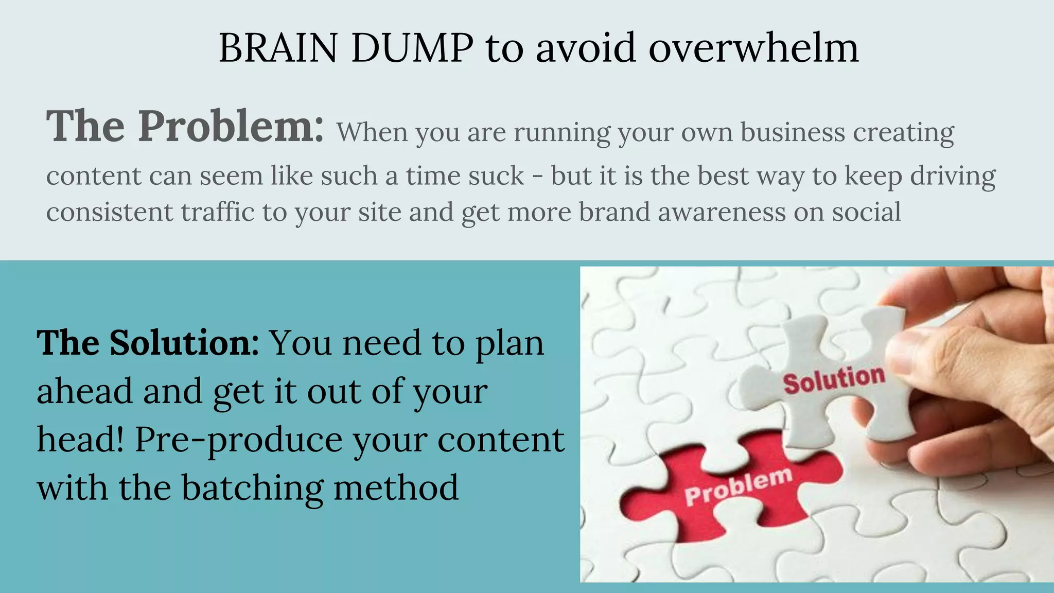 BRAIN DUMP to avoid overwhelm
The Problem: When you are running your own business creating
content can seem like such a time suck - but it is the best way to keep driving
consistent traffic to your site and get more brand awareness on social
The Solution: You need to plan
ahead and get it out of your
head! Pre-produce your content
with the batching method
 