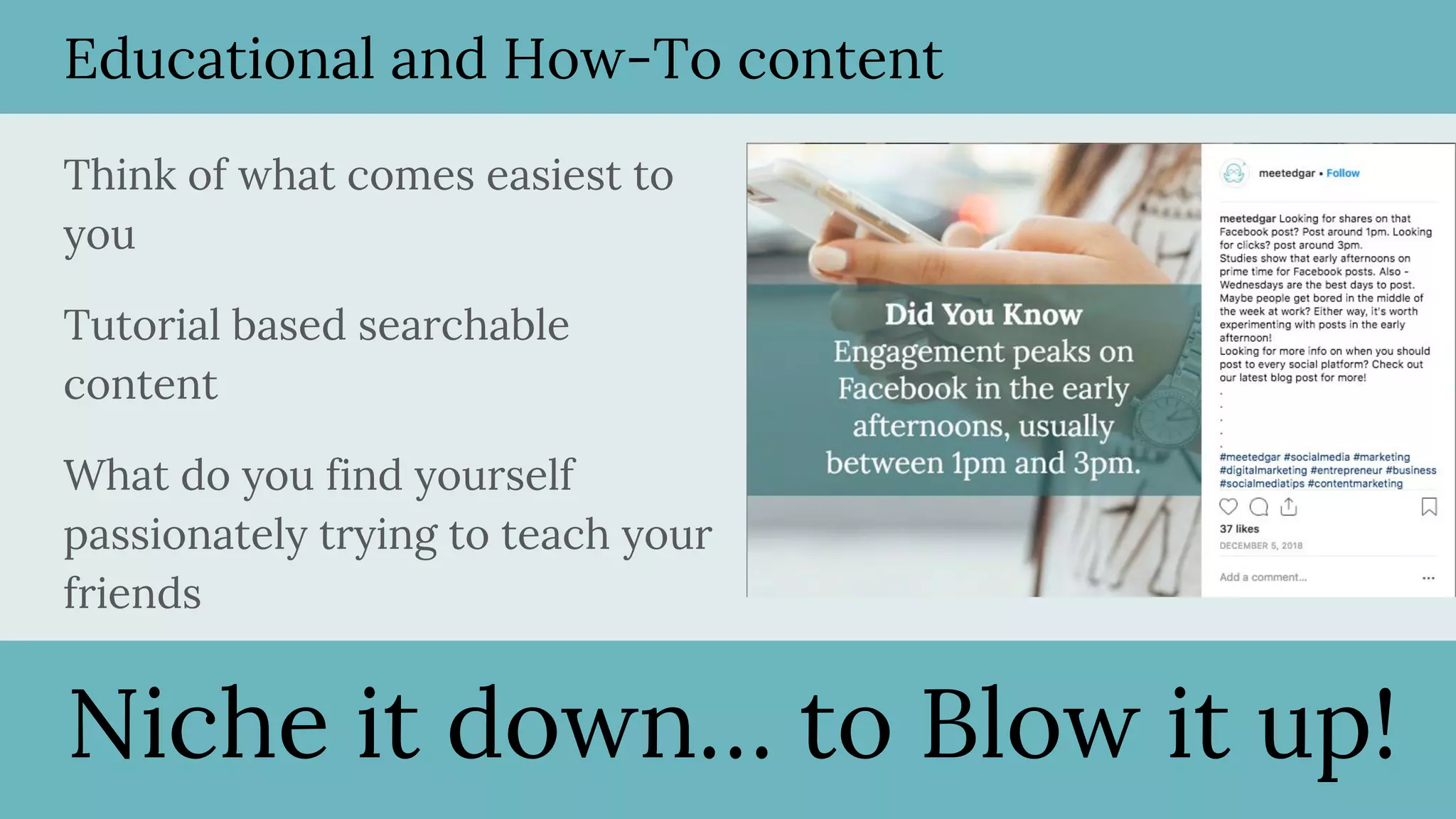 Educational and How-To content
Think of what comes easiest to
you
Tutorial based searchable
content
What do you find yourself
passionately trying to teach your
friends
Niche it down… to Blow it up!
 