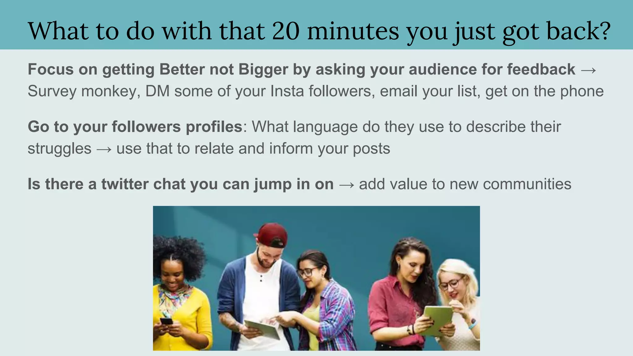 What to do with that 20 minutes you just got back?
Focus on getting Better not Bigger by asking your audience for feedback →
Survey monkey, DM some of your Insta followers, email your list, get on the phone
Go to your followers profiles: What language do they use to describe their
struggles → use that to relate and inform your posts
Is there a twitter chat you can jump in on → add value to new communities
 