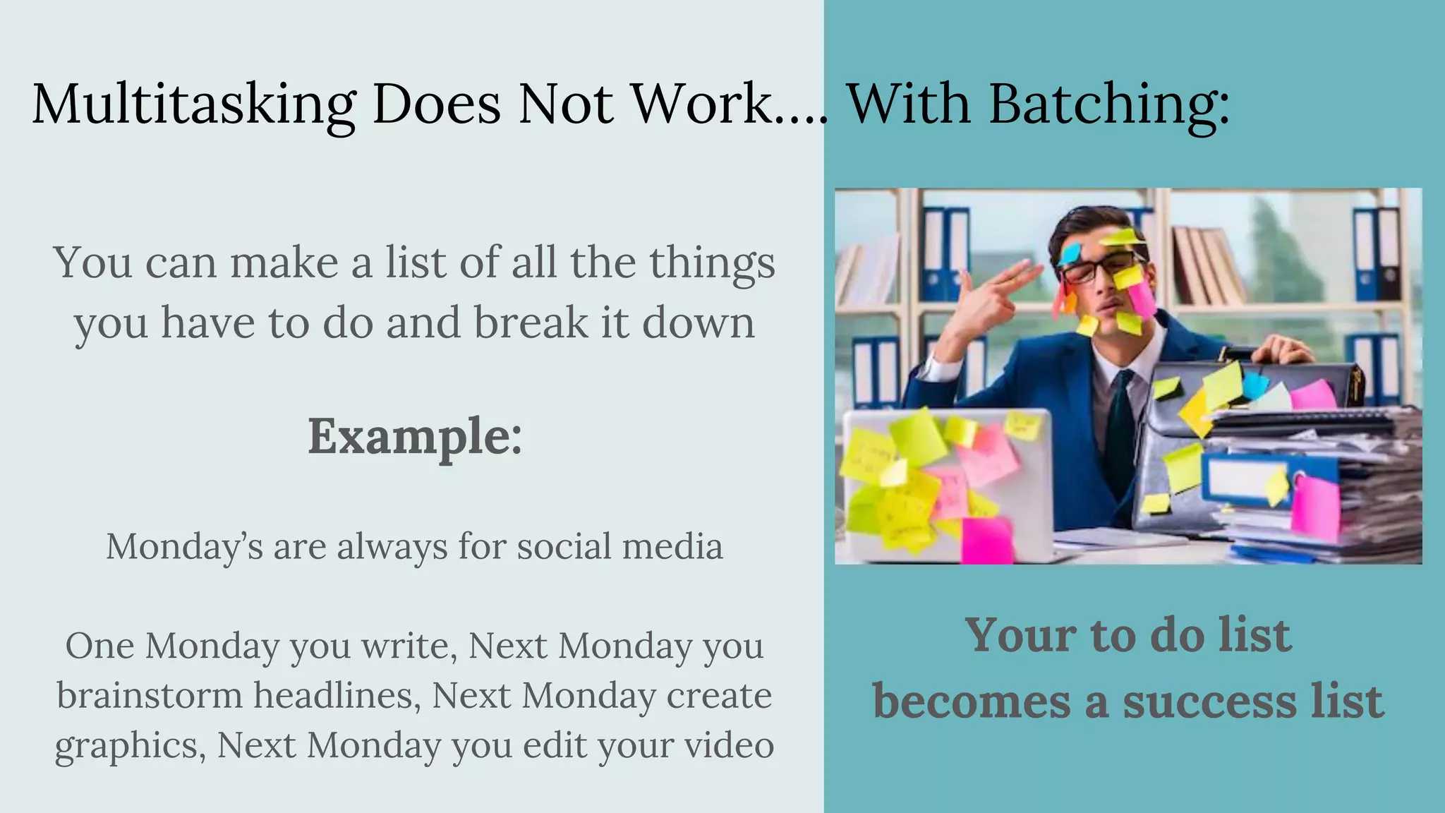 Multitasking Does Not Work…. With Batching:
You can make a list of all the things
you have to do and break it down
Example:
Monday’s are always for social media
One Monday you write, Next Monday you
brainstorm headlines, Next Monday create
graphics, Next Monday you edit your video
Your to do list
becomes a success list
 