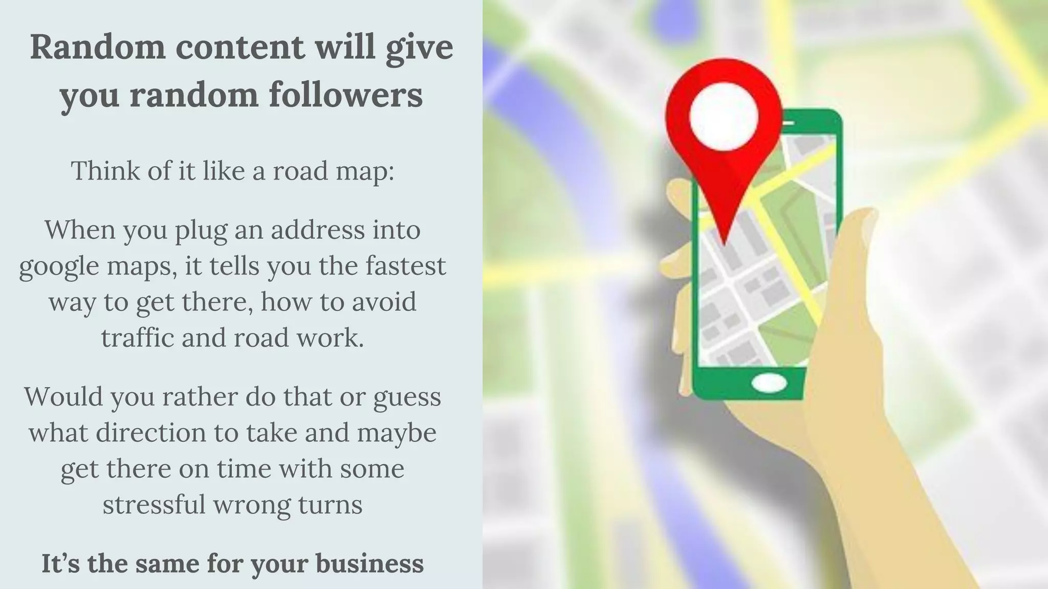 Think of it like a road map:
When you plug an address into
google maps, it tells you the fastest
way to get there, how to avoid
traffic and road work.
Would you rather do that or guess
what direction to take and maybe
get there on time with some
stressful wrong turns
It’s the same for your business
Random content will give
you random followers
 
