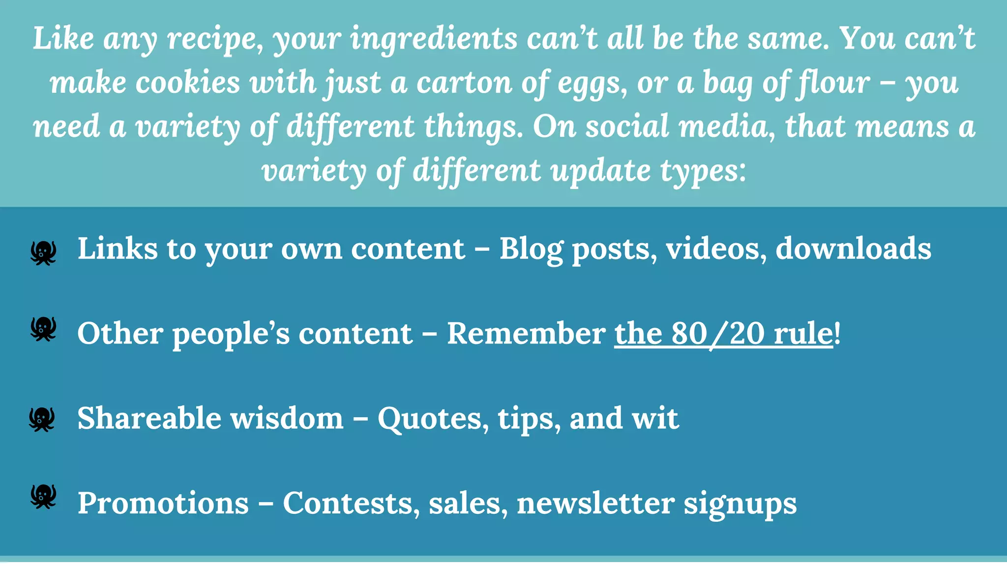 Like any recipe, your ingredients can’t all be the same. You can’t
make cookies with just a carton of eggs, or a bag of flour – you
need a variety of different things. On social media, that means a
variety of different update types:
Links to your own content – Blog posts, videos, downloads
Other people’s content – Remember the 80/20 rule!
Shareable wisdom – Quotes, tips, and wit
Promotions – Contests, sales, newsletter signups
🐙
🐙
🐙
🐙
 