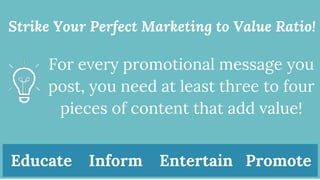 Strike Your Perfect Marketing to Value Ratio!
For every promotional message you
post, you need at least three to four
pieces of content that add value!
Educate Inform Entertain Promote
 
