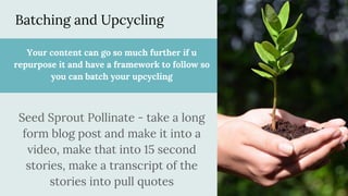 Batching and Upcycling
Your content can go so much further if u
repurpose it and have a framework to follow so
you can batch your upcycling
Seed Sprout Pollinate - take a long
form blog post and make it into a
video, make that into 15 second
stories, make a transcript of the
stories into pull quotes
 