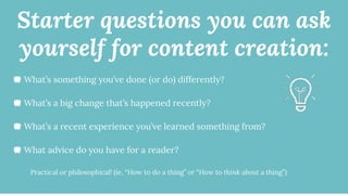 Starter questions you can ask
yourself for content creation:
🐙 What’s something you’ve done (or do) differently?
🐙 What’s a big change that’s happened recently?
🐙 What’s a recent experience you’ve learned something from?
🐙 What advice do you have for a reader?
Practical or philosophical! (ie, “How to do a thing” or “How to think about a thing”)
 