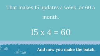 That makes 15 updates a week, or 60 a
month.
15 x 4 = 60
And now you make the batch.
 