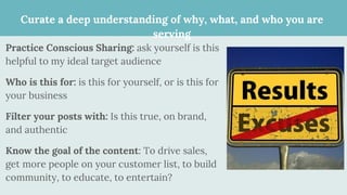 Curate a deep understanding of why, what, and who you are
serving
Practice Conscious Sharing: ask yourself is this
helpful to my ideal target audience
Who is this for: is this for yourself, or is this for
your business
Filter your posts with: Is this true, on brand,
and authentic
Know the goal of the content: To drive sales,
get more people on your customer list, to build
community, to educate, to entertain?
 