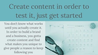 Create content in order to
test it, just get started
You don’t know what works
until you actually create it.
In order to build a brand
and a business, you gotta
create content and find
what makes you unique to
give people a reason to keep
following you
 