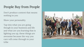 People Buy from People
Don't produce content that means
nothing to you
Show your personality
Tap into what you are going
though in your business and life
and what are you learning that is
lighting you up, these things are
awesome because the way you
care will come through to your
tribe
 