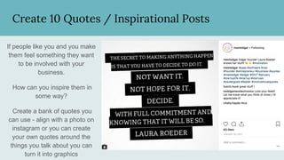 Create 10 Quotes / Inspirational Posts
If people like you and you make
them feel something they want
to be involved with your
business.
How can you inspire them in
some way?
Create a bank of quotes you
can use - align with a photo on
instagram or you can create
your own quotes around the
things you talk about you can
turn it into graphics
 