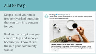 Add 10 FAQ’s
Keep a list of your most
frequently asked questions
that can turn into content
for you
Bank as many topics as you
can with faqs and surveys
because you know this is
the info your community
wants!
 