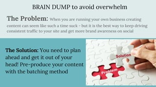 BRAIN DUMP to avoid overwhelm
The Problem: When you are running your own business creating
content can seem like such a time suck - but it is the best way to keep driving
consistent traffic to your site and get more brand awareness on social
The Solution: You need to plan
ahead and get it out of your
head! Pre-produce your content
with the batching method
 
