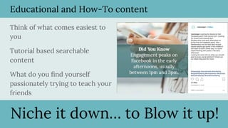 Educational and How-To content
Think of what comes easiest to
you
Tutorial based searchable
content
What do you find yourself
passionately trying to teach your
friends
Niche it down… to Blow it up!
 