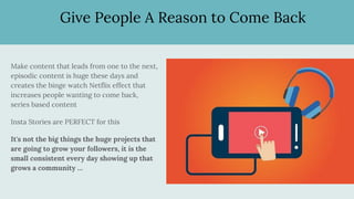 Give People A Reason to Come Back
Make content that leads from one to the next,
episodic content is huge these days and
creates the binge watch Netflix effect that
increases people wanting to come back,
series based content
Insta Stories are PERFECT for this
It's not the big things the huge projects that
are going to grow your followers, it is the
small consistent every day showing up that
grows a community …
 