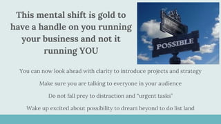 This mental shift is gold to
have a handle on you running
your business and not it
running YOU
You can now look ahead with clarity to introduce projects and strategy
Make sure you are talking to everyone in your audience
Do not fall prey to distraction and “urgent tasks”
Wake up excited about possibility to dream beyond to do list land
 