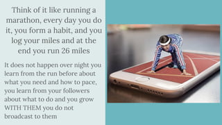 Think of it like running a
marathon, every day you do
it, you form a habit, and you
log your miles and at the
end you run 26 miles
It does not happen over night you
learn from the run before about
what you need and how to pace,
you learn from your followers
about what to do and you grow
WITH THEM you do not
broadcast to them
 