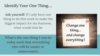Identify Your One Thing….
What’s the one thing I can do
today such that everything
else will be easier or
unnecessary
Ask yourself: If I only have one
thing to do this week to make the
biggest impact for my business,
what would that be
 
